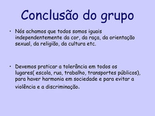 Conclusão do grupo
• Nós achamos que todos somos iguais
  independentemente da cor, da raça, da orientação
  sexual, da religião, da cultura etc.



• Devemos praticar a tolerância em todos os
  lugares( escola, rua, trabalho, transportes públicos),
  para haver harmonia em sociedade e para evitar a
  violência e a discriminação.
 