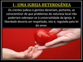 Os crentes judeus e gentios deveriam, portanto, se
conscientizar de que problemas de natureza local não
poderiam sobrepor-se à universalidade da Igreja. A
liberdade deveria ser respeitada, isto é, regulada pela lei
do amor.
 