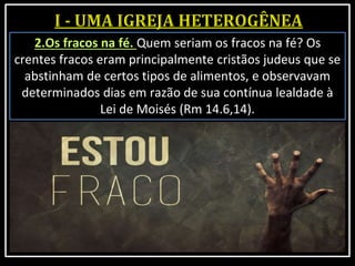 2.Os fracos na fé. Quem seriam os fracos na fé? Os
crentes fracos eram principalmente cristãos judeus que se
abstinham de certos tipos de alimentos, e observavam
determinados dias em razão de sua contínua lealdade à
Lei de Moisés (Rm 14.6,14).
 
