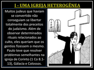 Muitos judeus que haviam
se convertido não
conseguiam se libertar
totalmente dos preceitos
do judaísmo. Além de
observar determinados
rituais relacionados ao
culto, eles queriam que os
gentios fizessem o mesmo.
Paulo teve que resolver
problemas semelhantes na
igreja de Corinto (1 Co 8.1-
13), Gálacia e Colossos.
 