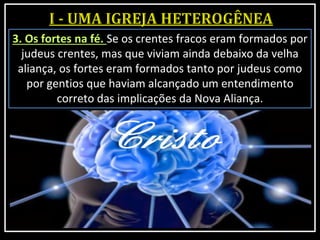 3. Os fortes na fé. Se os crentes fracos eram formados por
judeus crentes, mas que viviam ainda debaixo da velha
aliança, os fortes eram formados tanto por judeus como
por gentios que haviam alcançado um entendimento
correto das implicações da Nova Aliança.
 