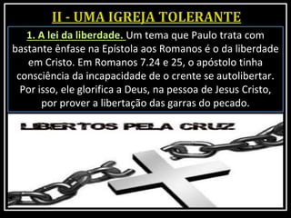 1. A lei da liberdade. Um tema que Paulo trata com
bastante ênfase na Epístola aos Romanos é o da liberdade
em Cristo. Em Romanos 7.24 e 25, o apóstolo tinha
consciência da incapacidade de o crente se autolibertar.
Por isso, ele glorifica a Deus, na pessoa de Jesus Cristo,
por prover a libertação das garras do pecado.
 