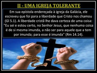 Em sua epístola endereçada à igreja da Galácia, ele
escreveu que foi para a liberdade que Cristo nos chamou
(Gl 5.1). A liberdade cristã lhe dava certeza de uma coisa:
"Eu sei e estou certo, no Senhor Jesus, que nenhuma coisa
é de si mesma imunda, a não ser para aquele que a tem
por imunda; para esse é imunda" (Rm 14.14).
 
