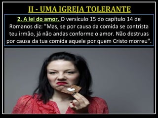2. A lei do amor. O versículo 15 do capítulo 14 de
Romanos diz: "Mas, se por causa da comida se contrista
teu irmão, já não andas conforme o amor. Não destruas
por causa da tua comida aquele por quem Cristo morreu".
 