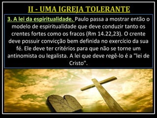3. A lei da espiritualidade. Paulo passa a mostrar então o
modelo de espiritualidade que deve conduzir tanto os
crentes fortes como os fracos (Rm 14.22,23). O crente
deve possuir convicção bem definida no exercício da sua
fé. Ele deve ter critérios para que não se torne um
antinomista ou legalista. A lei que deve regê-lo é a "lei de
Cristo".
 
