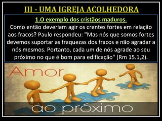 1.O exemplo dos cristãos maduros.
Como então deveriam agir os crentes fortes em relação
aos fracos? Paulo respondeu: "Mas nós que somos fortes
devemos suportar as fraquezas dos fracos e não agradar a
nós mesmos. Portanto, cada um de nós agrade ao seu
próximo no que é bom para edificação" (Rm 15.1,2).
 