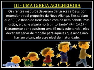 Os crentes maduros deveriam dar graças a Deus por
entender o real propósito da Nova Aliança. Eles sabiam
que “(...] o Reino de Deus não é comida nem bebida, mas
justiça, e paz, e alegria no Espírito Santo" (Rm 14.17).
Exatamente por possuírem uma fé mais substancial, eles
deveriam servir de modelo para aqueles que ainda não
haviam alcançado esse nível de maturidade.
 