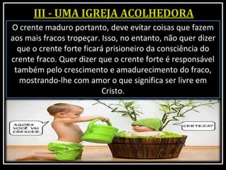 O crente maduro portanto, deve evitar coisas que fazem
aos mais fracos tropeçar. Isso, no entanto, não quer dizer
que o crente forte ficará prisioneiro da consciência do
crente fraco. Quer dizer que o crente forte é responsável
também pelo crescimento e amadurecimento do fraco,
mostrando-lhe com amor o que significa ser livre em
Cristo.
 