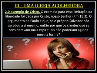 2.0 exemplo de Cristo. O exemplo para essa limitação da
liberdade foi dada por Cristo, nosso Senhor (Rm 15.3). O
argumento de Paulo é que, se o próprio Salvador não
agradou a si mesmo, então por que os crentes que se
consideravam mais espirituais não poderiam agir da
mesma forma?
 