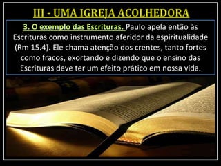 3. O exemplo das Escrituras. Paulo apela então às
Escrituras como instrumento aferidor da espiritualidade
(Rm 15.4). Ele chama atenção dos crentes, tanto fortes
como fracos, exortando e dizendo que o ensino das
Escrituras deve ter um efeito prático em nossa vida.
 
