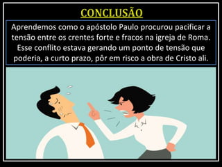 Aprendemos como o apóstolo Paulo procurou pacificar a
tensão entre os crentes forte e fracos na igreja de Roma.
Esse conflito estava gerando um ponto de tensão que
poderia, a curto prazo, pôr em risco a obra de Cristo ali.
 