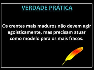 Os crentes mais maduros não devem agir
egoisticamente, mas precisam atuar
como modelo para os mais fracos.
 