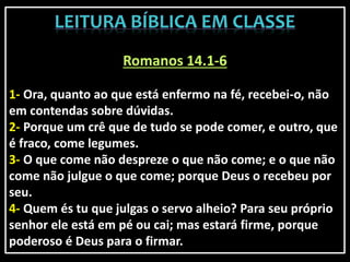 Romanos 14.1-6
1- Ora, quanto ao que está enfermo na fé, recebei-o, não
em contendas sobre dúvidas.
2- Porque um crê que de tudo se pode comer, e outro, que
é fraco, come legumes.
3- O que come não despreze o que não come; e o que não
come não julgue o que come; porque Deus o recebeu por
seu.
4- Quem és tu que julgas o servo alheio? Para seu próprio
senhor ele está em pé ou cai; mas estará firme, porque
poderoso é Deus para o firmar.
 