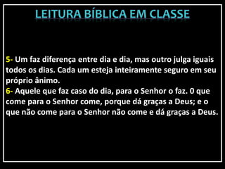 5- Um faz diferença entre dia e dia, mas outro julga iguais
todos os dias. Cada um esteja inteiramente seguro em seu
próprio ânimo.
6- Aquele que faz caso do dia, para o Senhor o faz. 0 que
come para o Senhor come, porque dá graças a Deus; e o
que não come para o Senhor não come e dá graças a Deus.
 