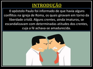 0 apóstolo Paulo foi informado de que havia alguns
conflitos na igreja de Roma, os quais giravam em torno da
liberdade cristã. Alguns crentes, ainda imaturos, se
escandalizavam com determinadas atitudes dos crentes,
cuja a fé achava-se amadurecida.
 