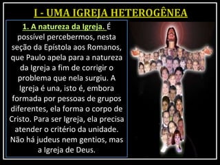 1. A natureza da Igreja. É
possível percebermos, nesta
seção da Epístola aos Romanos,
que Paulo apela para a natureza
da Igreja a fim de corrigir o
problema que nela surgiu. A
Igreja é una, isto é, embora
formada por pessoas de grupos
diferentes, ela forma o corpo de
Cristo. Para ser Igreja, ela precisa
atender o critério da unidade.
Não há judeus nem gentios, mas
a Igreja de Deus.
 