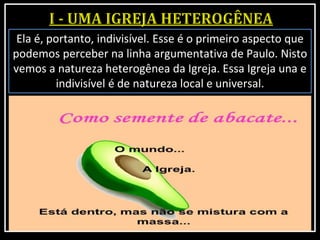 Ela é, portanto, indivisível. Esse é o primeiro aspecto que
podemos perceber na linha argumentativa de Paulo. Nisto
vemos a natureza heterogênea da Igreja. Essa Igreja una e
indivisível é de natureza local e universal.
 