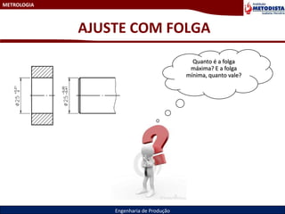 METROLOGIA
Engenharia de Produção
AJUSTE COM FOLGA
Quanto é a folga
máxima? E a folga
mínima, quanto vale?
 