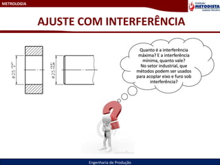 METROLOGIA
Engenharia de Produção
AJUSTE COM INTERFERÊNCIA
Quanto é a interferência
máxima? E a interferência
mínima, quanto vale?
No setor industrial, que
métodos podem ser usados
para acoplar eixo e furo sob
interferência?
 