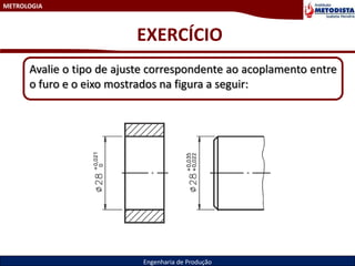 METROLOGIA
Engenharia de Produção
EXERCÍCIO
Avalie o tipo de ajuste correspondente ao acoplamento entre
o furo e o eixo mostrados na figura a seguir:
 