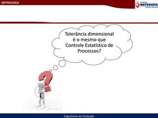 METROLOGIA
Engenharia de Produção
Tolerância dimensional
é o mesmo que
Controle Estatístico de
Processos?
 