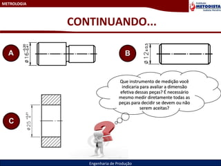 METROLOGIA
Engenharia de Produção
CONTINUANDO...
A B
C
Que instrumento de medição você
indicaria para avaliar a dimensão
efetiva dessas peças? É necessário
mesmo medir diretamente todas as
peças para decidir se devem ou não
serem aceitas?
 