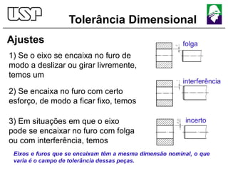 Tolerância Dimensional
Ajustes
1) Se o eixo se encaixa no furo de
modo a deslizar ou girar livremente,
temos um
2) Se encaixa no furo com certo
esforço, de modo a ficar fixo, temos
3) Em situações em que o eixo
pode se encaixar no furo com folga
ou com interferência, temos
folga
interferência
incerto
Eixos e furos que se encaixam têm a mesma dimensão nominal, o que
varia é o campo de tolerância dessas peças.
 