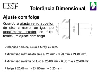Tolerância Dimensional
Ajuste com folga
Quando o afastamento superior
do eixo é menor ou igual ao
afastamento inferior do furo,
temos um ajuste com folga
Dimensão nominal (eixo e furo): 25 mm.
A dimensão máxima do eixo é: 25 mm - 0,20 mm = 24,80 mm;
A dimensão mínima do furo é: 25,00 mm - 0,00 mm = 25,00 mm.
A folga é 25,00 mm - 24,80 mm = 0,20 mm.
 