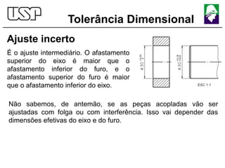 Tolerância Dimensional
Ajuste incerto
É o ajuste intermediário. O afastamento
superior do eixo é maior que o
afastamento inferior do furo, e o
afastamento superior do furo é maior
que o afastamento inferior do eixo.
Não sabemos, de antemão, se as peças acopladas vão ser
ajustadas com folga ou com interferência. Isso vai depender das
dimensões efetivas do eixo e do furo.
 