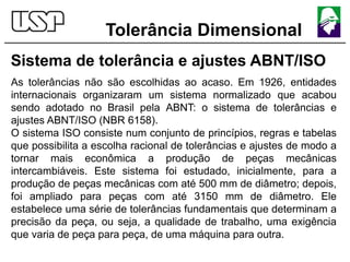 Tolerância Dimensional
Sistema de tolerância e ajustes ABNT/ISO
As tolerâncias não são escolhidas ao acaso. Em 1926, entidades
internacionais organizaram um sistema normalizado que acabou
sendo adotado no Brasil pela ABNT: o sistema de tolerâncias e
ajustes ABNT/ISO (NBR 6158).
O sistema ISO consiste num conjunto de princípios, regras e tabelas
que possibilita a escolha racional de tolerâncias e ajustes de modo a
tornar mais econômica a produção de peças mecânicas
intercambiáveis. Este sistema foi estudado, inicialmente, para a
produção de peças mecânicas com até 500 mm de diâmetro; depois,
foi ampliado para peças com até 3150 mm de diâmetro. Ele
estabelece uma série de tolerâncias fundamentais que determinam a
precisão da peça, ou seja, a qualidade de trabalho, uma exigência
que varia de peça para peça, de uma máquina para outra.
 