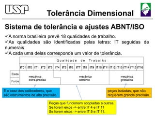 Tolerância Dimensional
Sistema de tolerância e ajustes ABNT/ISO
A norma brasileira prevê 18 qualidades de trabalho.
As qualidades são identificadas pelas letras: IT seguidas de
numerais.
A cada uma delas corresponde um valor de tolerância.
Peças que funcionam acopladas a outras.
Se forem eixos -> entre IT 4 e IT 11
Se forem eixos -> entre IT 5 e IT 11.
É o caso dos calibradores, que
são instrumentos de alta precisão.
peças isoladas, que não
requerem grande precisão
 