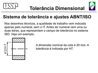 Tolerância Dimensional
Sistema de tolerância e ajustes ABNT/ISO
Nos desenhos técnicos, a qualidade de trabalho vem indicada
apenas pelo numeral, sem o IT. Antes do numeral vem uma ou
duas letras, que representam o campo de tolerância no sistema
ISO. Veja um exemplo.
A dimensão nominal da cota é 20 mm. A
tolerância é indicada por H7.
 