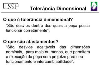 Tolerância Dimensional
O que é tolerância dimensional?
“São desvios dentro dos quais a peça possa
funcionar corretamente”.
O que são afastamentos?
“São desvios aceitáveis das dimensões
nominais, para mais ou menos, que permitem
a execução da peça sem prejuízo para seu
funcionamento e intercambiabilidade”.
 