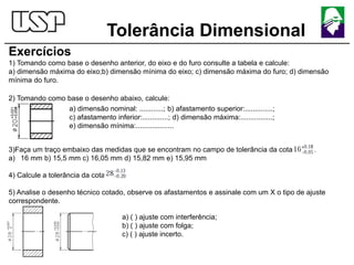 Tolerância Dimensional
Exercícios
1) Tomando como base o desenho anterior, do eixo e do furo consulte a tabela e calcule:
a) dimensão máxima do eixo;b) dimensão mínima do eixo; c) dimensão máxima do furo; d) dimensão
mínima do furo.
2) Tomando como base o desenho abaixo, calcule:
3)Faça um traço embaixo das medidas que se encontram no campo de tolerância da cota
a) 16 mm b) 15,5 mm c) 16,05 mm d) 15,82 mm e) 15,95 mm
4) Calcule a tolerância da cota
5) Analise o desenho técnico cotado, observe os afastamentos e assinale com um X o tipo de ajuste
correspondente.
a) dimensão nominal: ............; b) afastamento superior:..............;
c) afastamento inferior:.............; d) dimensão máxima:................;
e) dimensão mínima:...................
a) ( ) ajuste com interferência;
b) ( ) ajuste com folga;
c) ( ) ajuste incerto.
 
