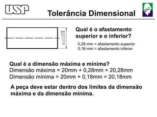 Tolerância Dimensional
Qual é o afastamento
superior e o inferior?
0,28 mm = afastamento superior
0,18 mm = afastamento inferior
Dimensão máxima = 20mm + 0,28mm = 20,28mm
Dimensão mínima = 20mm + 0,18mm = 20,18mm
A peça deve estar dentro dos limites da dimensão
máxima e da dimensão mínima.
Qual é a dimensão máxima e mínima?
 