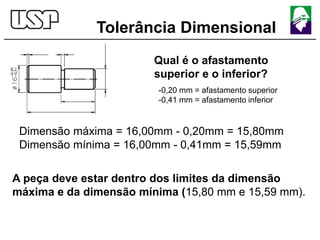 Tolerância Dimensional
Qual é o afastamento
superior e o inferior?
-0,20 mm = afastamento superior
-0,41 mm = afastamento inferior
Dimensão máxima = 16,00mm - 0,20mm = 15,80mm
Dimensão mínima = 16,00mm - 0,41mm = 15,59mm
A peça deve estar dentro dos limites da dimensão
máxima e da dimensão mínima (15,80 mm e 15,59 mm).
 