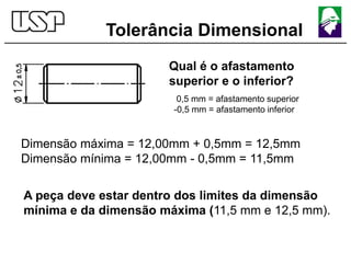 Tolerância Dimensional
Qual é o afastamento
superior e o inferior?
0,5 mm = afastamento superior
-0,5 mm = afastamento inferior
Dimensão máxima = 12,00mm + 0,5mm = 12,5mm
Dimensão mínima = 12,00mm - 0,5mm = 11,5mm
A peça deve estar dentro dos limites da dimensão
mínima e da dimensão máxima (11,5 mm e 12,5 mm).
 