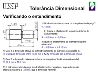 Tolerância Dimensional
Verificando o entendimento
1) Qual a dimensão nominal do comprimento da peça?
R. 40mm
2) Qual é o afastamento superior e inferior do
comprimento?
R. + 0,25mm e - 0,25mm
3) Qual é o afastamento do diâmetro da parte
rebaixada?
R. + 0,23mm e + 0,12mm
4) Qual é a dimensão efetiva do diâmetro referente ao diâmetro da questão 3?
R. Qualquer dimensão entre 12,23 mm e 12,12 mm pode ser a dimensão efetiva
5) Qual é a dimensão máxima e mínima do comprimento da parte rebaixada?
R. 20,2 mm e 19,9 mm
6) O diâmetro maior da peça tem 2 afastamentos negativos, logo a dimensão
efetiva desta cota é ............. que a dimensão nominal.
menor
 