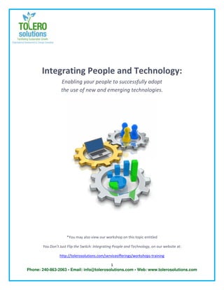 Integrating People and Technology:
                  Enabling your people to successfully adopt
                  the use of new and emerging technologies.




                     *You may also view our workshop on this topic entitled

       You Don’t Just Flip the Switch: Integrating People and Technology, on our website at:

                 http://tolerosolutions.com/serviceofferings/workshops-training

                                          1
Phone: 240-863-2063 • Email: info@tolerosolutions.com • Web: www.tolerosolutions.com
 