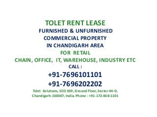 TOLET RENT LEASE
FURNISHED & UNFURNISHED
COMMERCIAL PROPERTY
IN CHANDIGARH AREA
FOR RETAIL
CHAIN, OFFICE, IT, WAREHOUSE, INDUSTRY ETC
CALL :

+91-7696101101
+91-7696202202
Tolet Solutions, SCO 369, Ground Floor, Sector 44-D,
Chandigarh-160047, India. Phone : +91-172-468-1101

 