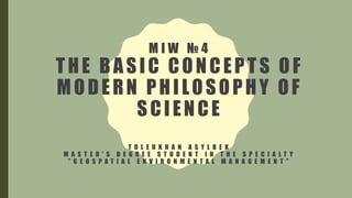 M I W № 4
THE BASIC CONCEPTS OF
MODERN PHILOSOPHY OF
SCIENCE
T O L E U K H A N A S Y L B E K
M A S T E R ' S D E G R E E S T U D E N T I N T H E S P E C I A L T Y
" G E O S P A T I A L E N V I R O N M E N T A L M A N A G E M E N T "
 