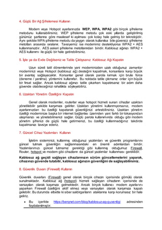 4. Güçlü Bir Ağ Şifrelemesi Kullanın
Modem veya Hotspot ayarlarınızda WEP, WPA, WPA2 gibi birçok şifreleme
metodunu kullanabilirsiniz. WEP şifreleme metodu çok eski yıllarda geliştirilmiş
günümüz şartlarına göre maalesef ki aşılması çok kolay hale gelmiş bir teknolojidir.
Aynı şekilde WPA şifreleme metodu da yaygın olarak kullanılsa bile güvensiz şifreleme
metotları arasında sıralanır. Tavsiyemiz ise modeminiz destekliyorsa WPA2 + AES
kullanmanızdır. AES askeri şifreleme metotlarından biridir. Kablosuz ağınızı WPA2 +
AES kullanımı ile güçlü bir hale getirebilirsiniz.
5. İşte ya da Evde Değilseniz ve Tatile Çıktıysanız Kablosuz Ağı Kapatın
Uzun süreli tatil dönemlerinde yani modeminizden uzak olduğunuz zamanlar
modeminizi veya Hotspot (kablosuz ağ) desteğini kapatmak, korsanlara karşı büyük
bir avantaj sağlayacaktır. Korsanlar genel olarak parola kırmak için brute force
(deneme / yanılma) yöntemini kullanırlar. Bu noktada tatile çıkmanız onlar için büyük
bir fırsat sağlar. Ancak kablosuz ağınızı tatile çıkarken kapatırsanız bir adım daha
güvende olabileceğinizi rahatlıkla söyleyebiliriz.
6. Uzaktan Yönetim Özelliğini Kapatın
Genel olarak modemler, routerlar veya hotspot hizmeti sunan cihazlar uzaktan
yönetilebilir şekilde karşımıza gelirler. Uzaktan yönetimi kullanmıyorsanız, modem
ayarlarınızdan bu özelliği kapatarak güvenliğinizi artırabilirsiniz. Uzaktan yönetim
özelliği modeminize başka bir internet bağlantısı üzerinden yani farklı bir lokasyondan
ulaşmanızı ve yönetebilmenizi sağlar. Güçlü parola kullanımında olduğu gibi modem
yönetim şifrenizi de güçlü hale getirmenizi, bu özelliği kullanmadığınız takdirde
kapatmanızı tavsiye ederiz.
7. Güncel Cihaz Yazılımları Kullanın
İşletim sisteminizi, kullanmış olduğunuz yazılımları ve güvenlik programlarını
güncel tutmak güvenliğin sağlanmasındaki en önemli adımlardan biridir.
Yazılımlarımızı güncel tutmamız gerektiği gibi kullanmış olduğumuz Firewall,
Router, hotspot ve modem gibi cihazların da güncel yazılımlar kullanması gereklidir.
Kablosuz ağ geçidi sağlayan cihazlarınızın sürüm güncellemelerini yaparak,
cihazınızı güvende tutabilir, kablosuz ağınızın güvenliğini de sağlayabilirsiniz.
8. Güvenlik Duvarı (Firewall) Kullanın
Güvenlik duvarları (Firewall) genel olarak birçok cihazın içerisinde gömülü olarak
sunulmaktadır. Kablosuz ağ (hotspot) hizmeti sağlayan cihazların içerisinde de
varsayılan olarak kaşımıza gelmektedir. Ancak birçok kullanıcı modem ayarlarını
yaparken Firewall özelliğini aktif etmez veya varsayılan olarak karşımıza kapalı
gelebilir. Bu durumda elbette ki siber saldırganların ataklarına karşı korumasız bir hale
geliriz.
 Bu içerikte https://berqnet.com/blog/kablosuz-ag-guvenligi adresinden
faydalanılmıştır.
 