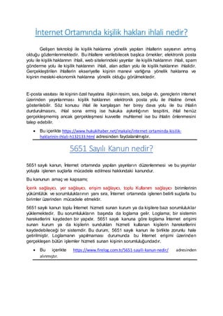 İnternet Ortamında kişilik hakları ihlali nedir?
Gelişen teknoloji ile kişilik haklarına yönelik yapılan ihlallerin sayısının artmış
olduğu gözlemlenmektedir. Bu ihlallere verilebilecek başlıca örnekler; elektronik posta
yolu ile kişilik haklarının ihlali, web sitelerindeki yayınlar ile kişilik haklarının ihlali, spam
gönderme yolu ile kişilik haklarının ihlali, alan adları yolu ile kişilik haklarının ihlalidir.
Gerçekleştirilen ihlallerin ekseriyetle kişinin manevi varlığına yönelik haklarına ve
kişinin mesleki-ekonomik haklarına yönelik olduğu görülmektedir.
E-posta vasıtası ile kişinin özel hayatına ilişkin resim, ses, belge vb. gereçlerin internet
üzerinden yayınlanması kişilik haklarının elektronik posta yolu ile ihlaline örnek
gösterilebilir. Söz konusu ihlal ile karşılaşan her birey dava yolu ile bu ihlalin
durdurulmasını, ihlal sona ermiş ise hukuka aykırılığının tespitini, ihlal henüz
gerçekleşmemiş ancak gerçekleşmesi kuvvetle muhtemel ise bu ihlalin önlenmesini
talep edebilir.
 Bu içerikte https://www.hukukihaber.net/makale/internet-ortaminda-kisilik-
haklarinin-ihlali-h132133.html adresinden faydalanılmıştır.
5651 Sayılı Kanun nedir?
5651 sayılı kanun, İnternet ortamında yapılan yayınların düzenlenmesi ve bu yayınlar
yoluyla işlenen suçlarla mücadele edilmesi hakkındaki kanundur.
Bu kanunun amaç ve kapsamı;
İçerik sağlayıcı, yer sağlayıcı, erişim sağlayıcı, toplu Kullanım sağlayıcı birimlerinin
yükümlülük ve sorumluluklarının yanı sıra, İnternet ortamında işlenen belirli suçlarla bu
birimler üzerinden mücadele etmektir.
5651 sayılı kanun toplu İnternet hizmeti sunan kurum ya da kişilere bazı sorumluluklar
yüklemektedir. Bu sorumlulukların başında da loglama gelir. Loglama; bir sistemin
hareketlerini kaydeden bir yapıdır. 5651 sayılı kanuna göre loglama İnternet erişimi
sunan kurum ya da kişilerin sundukları hizmeti kullanan kişilerin hareketlerini
kaydedebileceği bir sistemdir. Bu durum, 5651 sayılı kanun ile birlikte zorunlu hale
getirilmiştir. Loglamanın yapılmaması durumunda bu İnternet erişimi üzerinden
gerçekleşen bütün işlemler hizmeti sunan kişinin sorumluluğundadır.
 Bu içerikte https://www.firelog.com.tr/5651-sayili-kanun-nedir/ adresinden
alınmıştır.
 