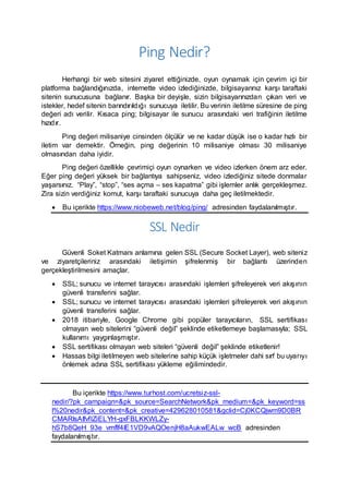Ping Nedir?
Herhangi bir web sitesini ziyaret ettiğinizde, oyun oynamak için çevrim içi bir
platforma bağlandığınızda, internette video izlediğinizde, bilgisayarınız karşı taraftaki
sitenin sunucusuna bağlanır. Başka bir deyişle, sizin bilgisayarınızdan çıkan veri ve
istekler, hedef sitenin barındırıldığı sunucuya iletilir. Bu verinin iletilme süresine de ping
değeri adı verilir. Kısaca ping; bilgisayar ile sunucu arasındaki veri trafiğinin iletilme
hızıdır.
Ping değeri milisaniye cinsinden ölçülür ve ne kadar düşük ise o kadar hızlı bir
iletim var demektir. Örneğin, ping değerinin 10 milisaniye olması 30 milisaniye
olmasından daha iyidir.
Ping değeri özellikle çevrimiçi oyun oynarken ve video izlerken önem arz eder.
Eğer ping değeri yüksek bir bağlantıya sahipseniz, video izlediğiniz sitede donmalar
yaşarsınız. “Play”, “stop”, “ses açma – ses kapatma” gibi işlemler anlık gerçekleşmez.
Zira sizin verdiğiniz komut, karşı taraftaki sunucuya daha geç iletilmektedir.
 Bu içerikte https://www.niobeweb.net/blog/ping/ adresinden faydalanılmıştır.
SSL Nedir
Güvenli Soket Katmanı anlamına gelen SSL (Secure Socket Layer), web siteniz
ve ziyaretçileriniz arasındaki iletişimin şifrelenmiş bir bağlantı üzerinden
gerçekleştirilmesini amaçlar.
 SSL; sunucu ve internet tarayıcısı arasındaki işlemleri şifreleyerek veri akışının
güvenli transferini sağlar.
 SSL; sunucu ve internet tarayıcısı arasındaki işlemleri şifreleyerek veri akışının
güvenli transferini sağlar.
 2018 itibariyle, Google Chrome gibi popüler tarayıcıların, SSL sertifikası
olmayan web sitelerini “güvenli değil” şeklinde etiketlemeye başlamasıyla; SSL
kullanımı yaygınlaşmıştır.
 SSL sertifikası olmayan web siteleri “güvenli değil” şeklinde etiketlenir!
 Hassas bilgi iletilmeyen web sitelerine sahip küçük işletmeler dahi sırf bu uyarıyı
önlemek adına SSL sertifikası yükleme eğilimindedir.
Bu içerikte https://www.turhost.com/ucretsiz-ssl-
nedir/?pk_campaign=&pk_source=SearchNetwork&pk_medium=&pk_keyword=ss
l%20nedir&pk_content=&pk_creative=429628010581&gclid=Cj0KCQjwm9D0BR
CMARIsAIfvfIZiELYH-gxFBLKKWLZy-
hS7b8QeH_93e_vmflf4IE1VD9vAQOenjH8aAukwEALw_wcB adresinden
faydalanılmıştır.
 