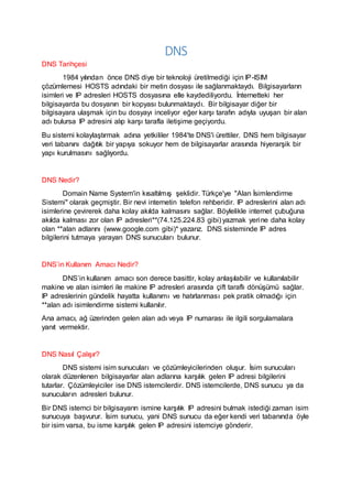DNS
DNS Tarihçesi
1984 yılından önce DNS diye bir teknoloji üretilmediği için IP-ISIM
çözümlemesi HOSTS adındaki bir metin dosyası ile sağlanmaktaydı. Bilgisayarların
isimleri ve IP adresleri HOSTS dosyasına elle kaydediliyordu. İnternetteki her
bilgisayarda bu dosyanın bir kopyası bulunmaktaydı. Bir bilgisayar diğer bir
bilgisayara ulaşmak için bu dosyayı inceliyor eğer karşı tarafın adıyla uyuşan bir alan
adı bulursa IP adresini alıp karşı tarafla iletişime geçiyordu.
Bu sistemi kolaylaştırmak adına yetkililer 1984'te DNS'i ürettiler. DNS hem bilgisayar
veri tabanını dağıtık bir yapıya sokuyor hem de bilgisayarlar arasında hiyerarşik bir
yapı kurulmasını sağlıyordu.
DNS Nedir?
Domain Name System'in kısaltılmış şeklidir. Türkçe'ye "Alan İsimlendirme
Sistemi" olarak geçmiştir. Bir nevi internetin telefon rehberidir. IP adreslerini alan adı
isimlerine çevirerek daha kolay akılda kalmasını sağlar. Böylelikle internet çubuğuna
akılda kalması zor olan IP adresleri**(74.125.224.83 gibi) yazmak yerine daha kolay
olan **alan adlarını (www.google.com gibi)* yazarız. DNS sisteminde IP adres
bilgilerini tutmaya yarayan DNS sunucuları bulunur.
DNS’in Kullanım Amacı Nedir?
DNS’in kullanım amacı son derece basittir, kolay anlaşılabilir ve kullanılabilir
makine ve alan isimleri ile makine IP adresleri arasında çift taraflı dönüşümü sağlar.
IP adreslerinin gündelik hayatta kullanımı ve hatırlanması pek pratik olmadığı için
**alan adı isimlendirme sistemi kullanılır.
Ana amacı, ağ üzerinden gelen alan adı veya IP numarası ile ilgili sorgulamalara
yanıt vermektir.
DNS Nasıl Çalışır?
DNS sistemi isim sunucuları ve çözümleyicilerinden oluşur. İsim sunucuları
olarak düzenlenen bilgisayarlar alan adlarına karşılık gelen IP adresi bilgilerini
tutarlar. Çözümleyiciler ise DNS istemcilerdir. DNS istemcilerde, DNS sunucu ya da
sunucuların adresleri bulunur.
Bir DNS istemci bir bilgisayarın ismine karşılık IP adresini bulmak istediği zaman isim
sunucuya başvurur. İsim sunucu, yani DNS sunucu da eğer kendi veri tabanında öyle
bir isim varsa, bu isme karşılık gelen IP adresini istemciye gönderir.
 