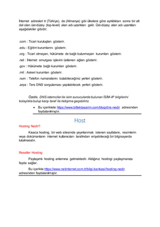 İnternet adresleri tr (Türkiye), de (Almanya) gibi ülkelere göre ayrıldıktan sonra bir alt
dal olan üst-düzey (top-level) alan adı uzantıları gelir. Üst-düzey alan adı uzantıları
aşağıdakiler gibidir;
.com : Ticari kuruluşları gösterir.
.edu : Eğitim kurumlarını gösterir.
.org : Ticari olmayan, hükümete de bağlı bulunmayan kurumları gösterir.
.net : İnternet omurgası işlevini üstlenen ağları gösterir.
.gov : Hükümete bağlı kurumları gösterir.
.mil : Askeri kurumları gösterir.
.num : Telefon numaralarını bulabileceğiniz yerleri gösterir.
.arpa : Ters DNS sorgulaması yapılabilecek yerleri gösterir.
Özetle, DNS istemciler ile isim sunucularda bulunan İSİM-IP bilgilerini
kolaylıkla bulup karşı taraf ile iletişime geçebiliriz.
 Bu içeriktete https://www.biltektasarim.com/blog/dns-nedir adresinden
faydalanılmıştır.
Host
Hosting Nedir?
Kısaca hosting, bir web sitesinde yayınlanmak istenen sayfaların, resimlerin
veya dokümanların internet kullanıcıları tarafından erişebileceği bir bilgisayarda
tutulmasıdır.
Reseller Hosting
Paylaşımlı hosting anlamına gelmektedir. Aldığınız hostingi paylaşmanıza
fayda sağlar.
Bu içerikte https://www.netinternet.com.tr/bilgi-bankasi/hosting-nedir
adresinden faydalanılmıştır.
 