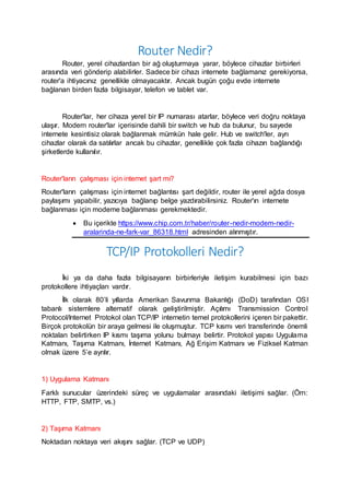 Router Nedir?
Router, yerel cihazlardan bir ağ oluşturmaya yarar, böylece cihazlar birbirleri
arasında veri gönderip alabilirler. Sadece bir cihazı internete bağlamanız gerekiyorsa,
router'a ihtiyacınız genellikle olmayacaktır. Ancak bugün çoğu evde internete
bağlanan birden fazla bilgisayar, telefon ve tablet var.
Router'lar, her cihaza yerel bir IP numarası atarlar, böylece veri doğru noktaya
ulaşır. Modern router'lar içerisinde dahili bir switch ve hub da bulunur, bu sayede
internete kesintisiz olarak bağlanmak mümkün hale gelir. Hub ve switch'ler, ayrı
cihazlar olarak da satılırlar ancak bu cihazlar, genellikle çok fazla cihazın bağlandığı
şirketlerde kullanılır.
Router'ların çalışması için internet şart mı?
Router'ların çalışması için internet bağlantısı şart değildir, router ile yerel ağda dosya
paylaşımı yapabilir, yazıcıya bağlanıp belge yazdırabilirsiniz. Router'ın internete
bağlanması için modeme bağlanması gerekmektedir.
 Bu içerikte https://www.chip.com.tr/haber/router-nedir-modem-nedir-
aralarinda-ne-fark-var_86318.html adresinden alınmıştır.
TCP/IP Protokolleri Nedir?
İki ya da daha fazla bilgisayarın birbirleriyle iletişim kurabilmesi için bazı
protokollere ihtiyaçları vardır.
İlk olarak 80’li yıllarda Amerikan Savunma Bakanlığı (DoD) tarafından OSI
tabanlı sistemlere alternatif olarak geliştirilmiştir. Açılımı Transmission Control
Protocol/Internet Protokol olan TCP/IP internetin temel protokollerini içeren bir pakettir.
Birçok protokolün bir araya gelmesi ile oluşmuştur. TCP kısmı veri transferinde önemli
noktaları belirtirken IP kısmı taşıma yolunu bulmayı belirtir. Protokol yapısı Uygulama
Katmanı, Taşıma Katmanı, İnternet Katmanı, Ağ Erişim Katmanı ve Fiziksel Katman
olmak üzere 5’e ayrılır.
1) Uygulama Katmanı
Farklı sunucular üzerindeki süreç ve uygulamalar arasındaki iletişimi sağlar. (Örn:
HTTP, FTP, SMTP, vs.)
2) Taşıma Katmanı
Noktadan noktaya veri akışını sağlar. (TCP ve UDP)
 