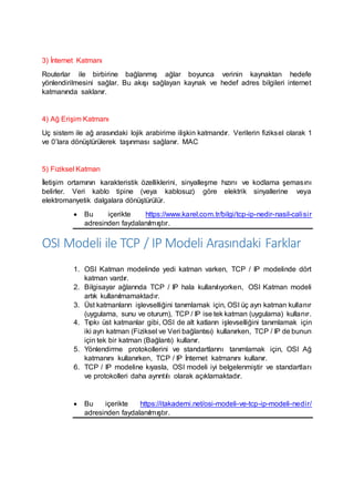3) İnternet Katmanı
Routerlar ile birbirine bağlanmış ağlar boyunca verinin kaynaktan hedefe
yönlendirilmesini sağlar. Bu akışı sağlayan kaynak ve hedef adres bilgileri internet
katmanında saklanır.
4) Ağ Erişim Katmanı
Uç sistem ile ağ arasındaki lojik arabirime ilişkin katmandır. Verilerin fiziksel olarak 1
ve 0’lara dönüştürülerek taşınması sağlanır. MAC
5) Fiziksel Katman
İletişim ortamının karakteristik özelliklerini, sinyalleşme hızını ve kodlama şemasını
belirler. Veri kablo tipine (veya kablosuz) göre elektrik sinyallerine veya
elektromanyetik dalgalara dönüştürülür.
 Bu içerikte https://www.karel.com.tr/bilgi/tcp-ip-nedir-nasil-calisir
adresinden faydalanılmıştır.
OSI Modeli ile TCP / IP Modeli Arasındaki Farklar
1. OSI Katman modelinde yedi katman varken, TCP / IP modelinde dört
katman vardır.
2. Bilgisayar ağlarında TCP / IP hala kullanılıyorken, OSI Katman modeli
artık kullanılmamaktadır.
3. Üst katmanların işlevselliğini tanımlamak için, OSI üç ayrı katman kullanır
(uygulama, sunu ve oturum), TCP / IP ise tek katman (uygulama) kullanır.
4. Tıpkı üst katmanlar gibi, OSI de alt katların işlevselliğini tanımlamak için
iki ayrı katman (Fiziksel ve Veri bağlantısı) kullanırken, TCP / IP de bunun
için tek bir katman (Bağlantı) kullanır.
5. Yönlendirme protokollerini ve standartlarını tanımlamak için, OSI Ağ
katmanını kullanırken, TCP / IP İnternet katmanını kullanır.
6. TCP / IP modeline kıyasla, OSI modeli iyi belgelenmiştir ve standartları
ve protokolleri daha ayrıntılı olarak açıklamaktadır.
 Bu içerikte https://itakademi.net/osi-modeli-ve-tcp-ip-modeli-nedir/
adresinden faydalanılmıştır.
 