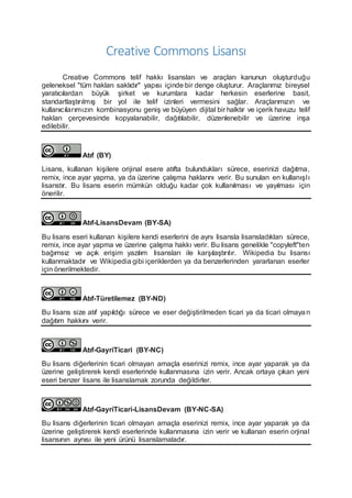 Creative Commons Lisansı
Creative Commons telif hakkı lisansları ve araçları kanunun oluşturduğu
geleneksel "tüm hakları saklıdır" yapısı içinde bir denge oluşturur. Araçlarımız bireysel
yaratıcılardan büyük şirket ve kurumlara kadar herkesin eserlerine basit,
standartlaştırılmış bir yol ile telif izinleri vermesini sağlar. Araçlarımızın ve
kullanıcılarımızın kombinasyonu geniş ve büyüyen dijital bir halktır ve içerik havuzu telif
hakları çerçevesinde kopyalanabilir, dağıtılabilir, düzenlenebilir ve üzerine inşa
edilebilir.
Atıf (BY)
Lisans, kullanan kişilere orijinal esere atıfta bulundukları sürece, eserinizi dağıtma,
remix, ince ayar yapma, ya da üzerine çalışma haklarını verir. Bu sunulan en kullanışlı
lisanstır. Bu lisans eserin mümkün olduğu kadar çok kullanılması ve yayılması için
önerilir.
Atıf-LisansDevam (BY-SA)
Bu lisans eseri kullanan kişilere kendi eserlerini de aynı lisansla lisansladıkları sürece,
remix, ince ayar yapma ve üzerine çalışma hakkı verir. Bu lisans genelikle "copyleft"ten
bağımsız ve açık erişim yazılım lisansları ile karşılaştırılır. Wikipedia bu lisansı
kullanmaktadır ve Wikipedia gibi içeriklerden ya da benzerlerinden yararlanan eserler
için önerilmektedir.
Atıf-Türetilemez (BY-ND)
Bu lisans size atıf yapıldığı sürece ve eser değiştirilmeden ticari ya da ticari olmaya n
dağıtım hakkını verir.
Atıf-GayriTicari (BY-NC)
Bu lisans diğerlerinin ticari olmayan amaçla eserinizi remix, ince ayar yaparak ya da
üzerine geliştirerek kendi eserlerinde kullanmasına izin verir. Ancak ortaya çıkan yeni
eseri benzer lisans ile lisanslamak zorunda değildirler.
Atıf-GayriTicari-LisansDevam (BY-NC-SA)
Bu lisans diğerlerinin ticari olmayan amaçla eserinizi remix, ince ayar yaparak ya da
üzerine geliştirerek kendi eserlerinde kullanmasına izin verir ve kullanan eserin orjinal
lisansının aynısı ile yeni ürünü lisanslamaladır.
 