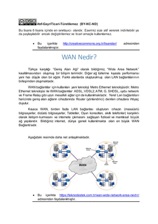 Atıf-GayriTicari-Türetilemez (BY-NC-ND)
Bu lisans 6 lisans içinde en sınırlayıcı olandır. Eseriniz size atıf vererek indirilebilir ya
da paylaşılabilir ancak değiştirilemez ve ticari amaçla kullanılamaz.
 Bu içerikte http://creativecommons.org.tr/lisanslar/ adresinden
faydalanılmıştır.
WAN Nedir?
Türkçe karşılığı “Geniş Alan Ağı” olarak bildiğimiz, “Wide Area Network”
kısaltılmasından oluşmuş bir bilişim terimidir. Diğer ağ türlerine kıyasla performansı
yani hızı düşük olan bir ağdır. Farklı alanlarda oluşturulmuş olan LAN bağlantılarının
birleşimden oluşmaktadır.
WAN bağlantılar için kullanılan yeni teknoloji Metro Ethernet teknolojisidir. Metro
Ethernet teknolojisi ile WAN bağlantılar ADSL, VDSL2,ATM, G. SHDSL, uydu network
ve Frame Relay gibi uzun mesafeli ağlar için de kullanılmaktadır. Yerel Lan bağlantıları
haricinde geniş alan ağların cihazlarında Router (yönlendirici) denilen cihazlara ihtiyaç
duyulur.
Kısaca WAN, birden fazla LAN bağlantısı oluşturan cihazın (masaüstü
bilgisayarlar, dizüstü bilgisayarlar, Tabletler, Oyun konsolları, akıllı telefonlar) karşılıklı
olarak iletişim kurmasını ve internete çıkmasını sağlayan fiziksel ve mantıksal büyük
ağ yapılarıdır. Bildiğiniz internet, dünya geneli kullanılmakta olan en büyük WAN
Bağlantı‘sıdır.
Aşağıdaki resimde daha net anlaşılmaktadır.
 Bu içerikte https://teknodestek.com.tr/wan-wide-network-area-nedir/
adresinden faydalanılmıştır.
 